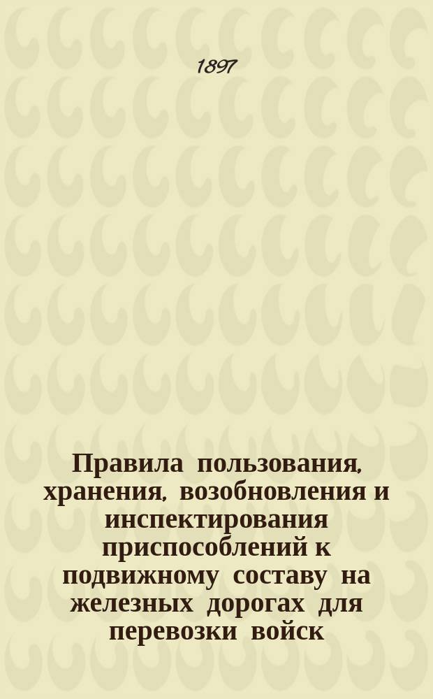 Правила пользования, хранения, возобновления и инспектирования приспособлений к подвижному составу на железных дорогах для перевозки войск : (Утв. министром пут. сообщ. 4 февр. 1889 г. за № 204 и доп. изм., вызв. последующими циркулярами по Деп. ж. д., касающимися воин. приспособлений к подвиж. составу, изд. по 1 июля 1896 г.)