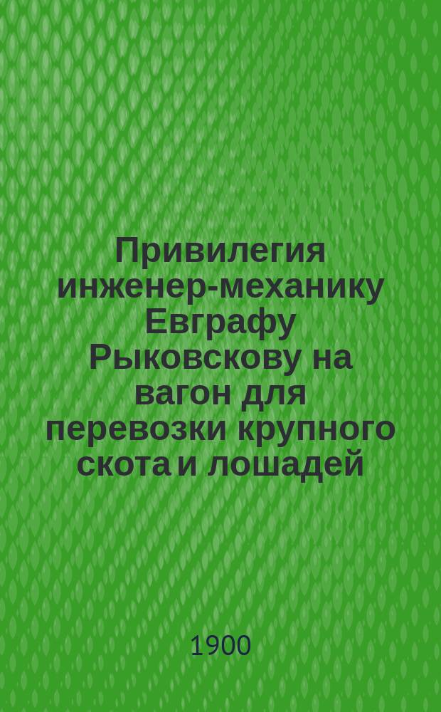Привилегия инженер-механику Евграфу Рыковскову на вагон для перевозки крупного скота и лошадей