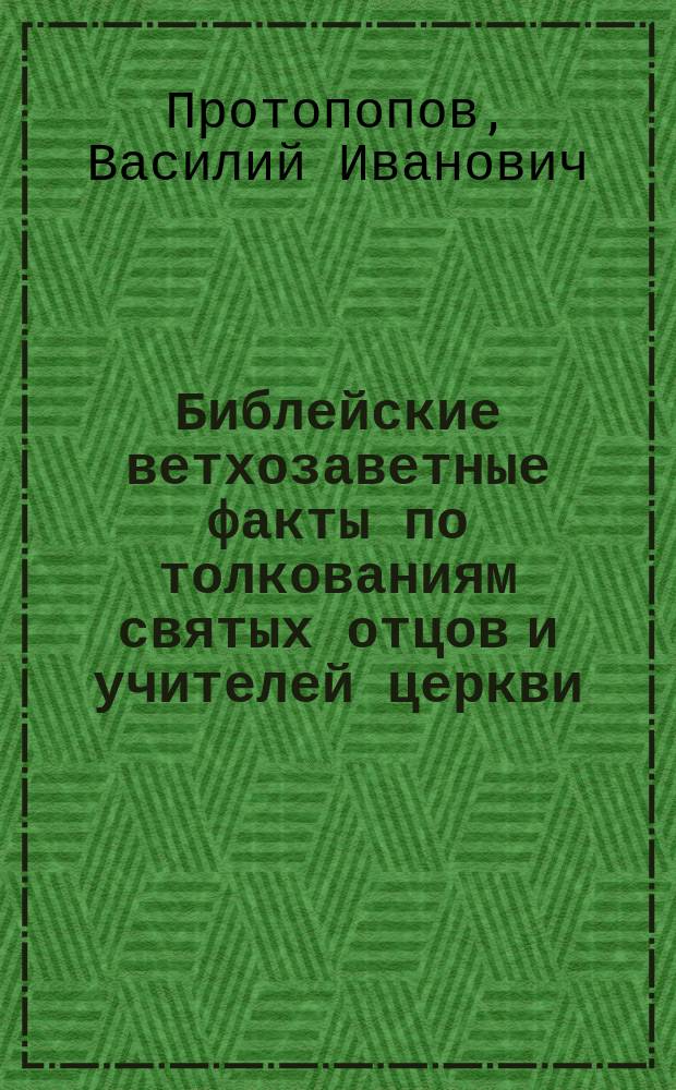 Библейские ветхозаветные факты по толкованиям святых отцов и учителей церкви : Из отчета о занятиях по библ. истории в течении 1894/5 учеб. г. профессор. стипендиата Казан. духов. акад. В. Протопопова