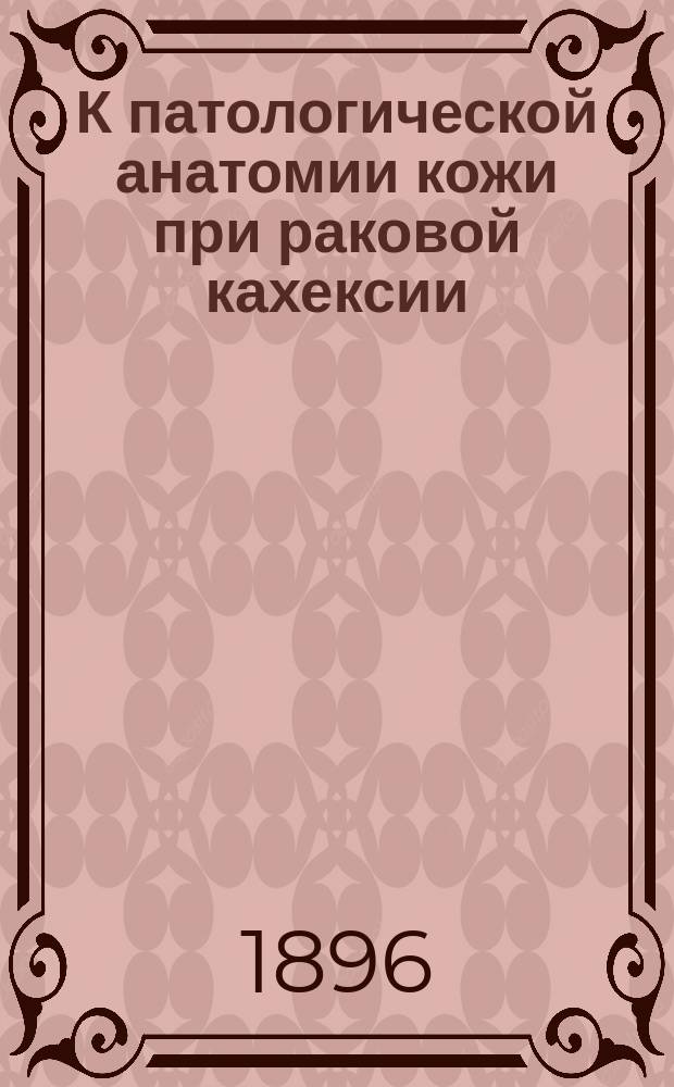 К патологической анатомии кожи при раковой кахексии : Дис. на степ. д-ра мед. Николая Яковлевича Розанова : Гистол. исслед. из Патол.-анатомич. кабинета проф. К.Н. Виноградова