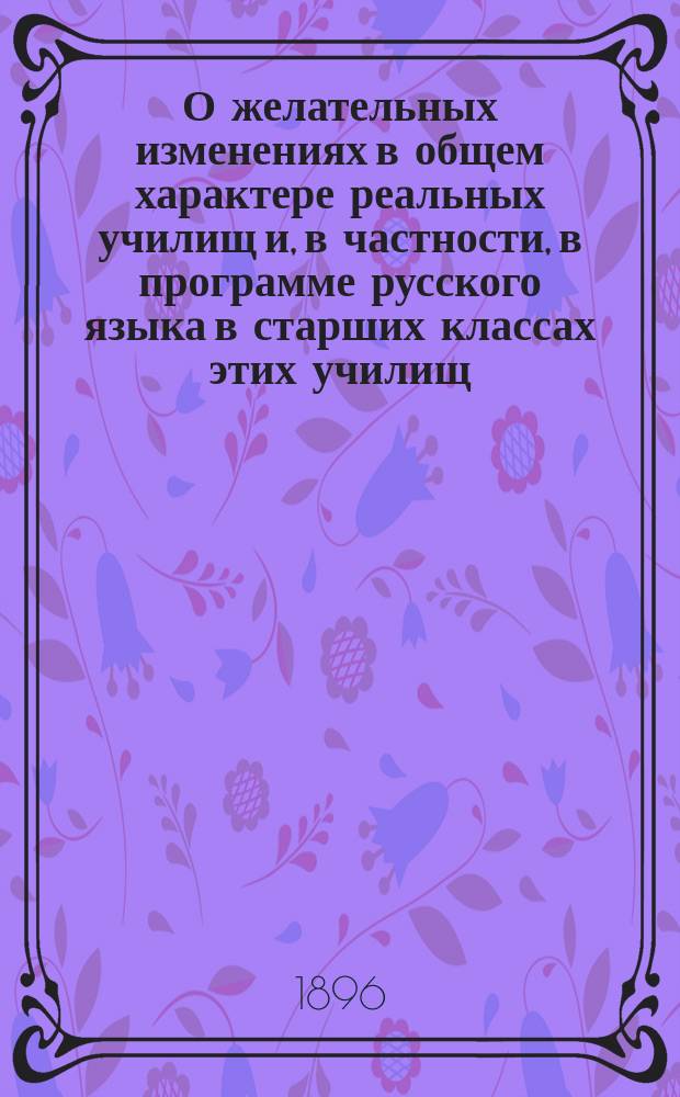 О желательных изменениях в общем характере реальных училищ и, в частности, в программе русского языка в старших классах этих училищ : Докл., сост. при Учеб. отд. Общ. распростран. техн. знаний Комис. преп. рус. яз., сост. Н. Романовым