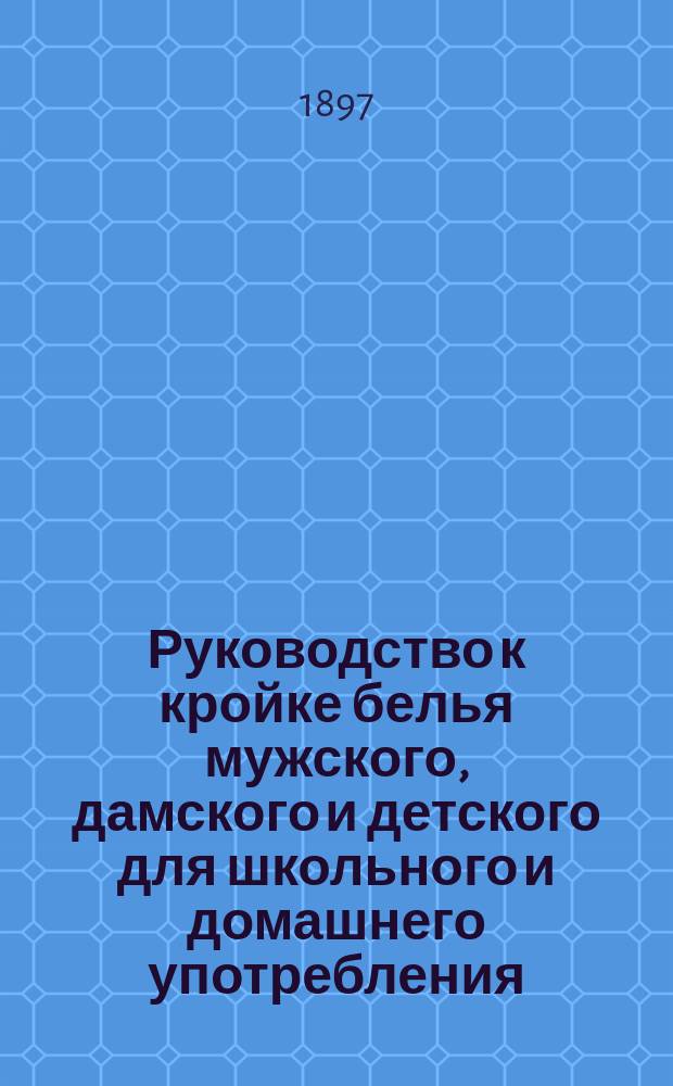 Руководство к кройке белья мужского, дамского и детского для школьного и домашнего употребления