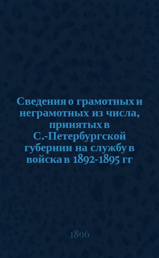 Сведения о грамотных и неграмотных из числа, принятых в С.-Петербургской губернии на службу в войска в 1892-1895 гг. : Сост. на основании постановления С.-Петерб. губ. зем. собр. 25 янв. 1894 г