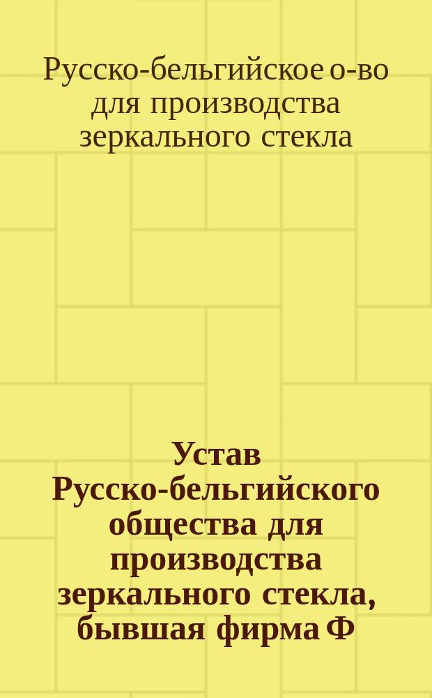 Устав Русско-бельгийского общества для производства зеркального стекла, бывшая фирма Ф.А. Беклемишева : Утв. 3 мая 1896 г.