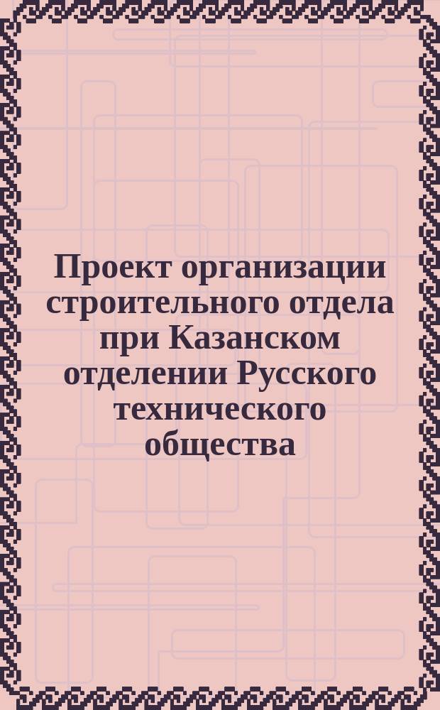 Проект организации строительного отдела при Казанском отделении Русского технического общества : Сост. по поручению пред. Казан. отд-ния Рус. техн. о-ва Г.Б. Руш