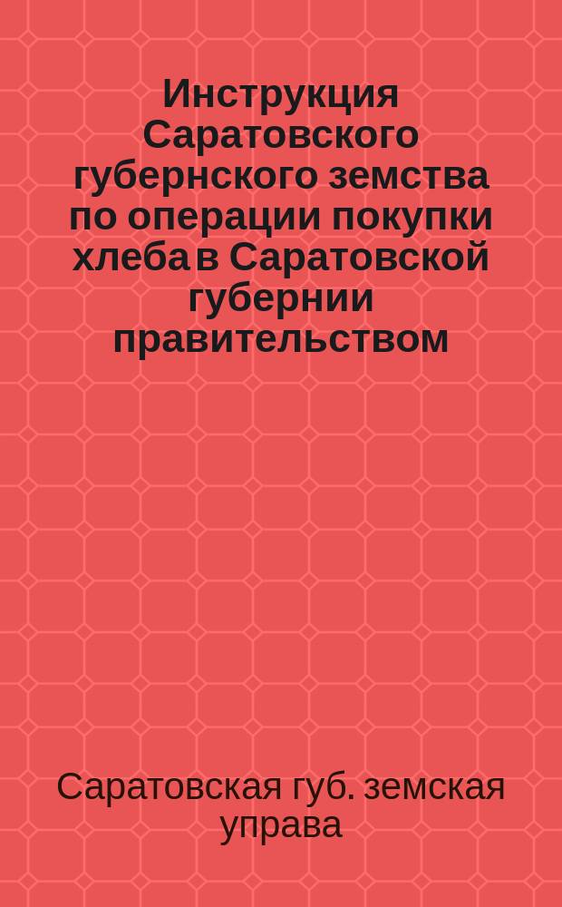 Инструкция Саратовского губернского земства по операции покупки хлеба в Саратовской губернии правительством : Утв. Съездом председателей зем. управ Саратов. губ. 17 нояб. 1895 г
