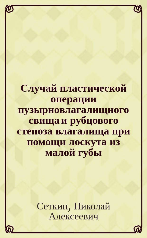 Случай пластической операции пузырновлагалищного свища и рубцового стеноза влагалища при помощи лоскута из малой губы : Сообщ. в Моск. хирург. о-ве 23 нояб. 1895 г