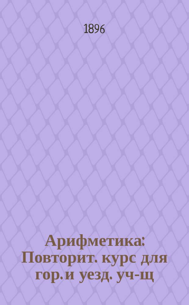 Арифметика : Повторит. курс для гор. и уезд. уч-щ : (С прил. образцов решения задач и прогр. арифметики)