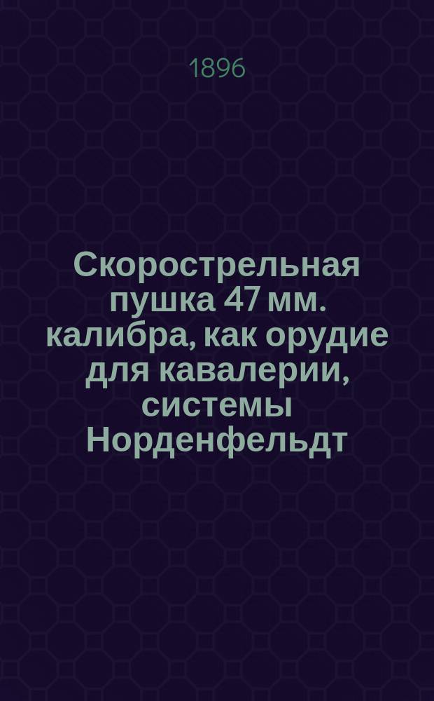 Скорострельная пушка 47 мм. калибра, как орудие для кавалерии, системы Норденфельдт, представленная Обществом Александровского сталелитейного завода в С.-Петербурге : Образец 1896 г