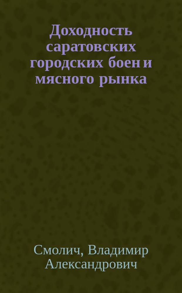 Доходность саратовских городских боен и мясного рынка : Докл. в Сарат. гор. управу зав. Бойнями, вет. врача В.А. Смолича