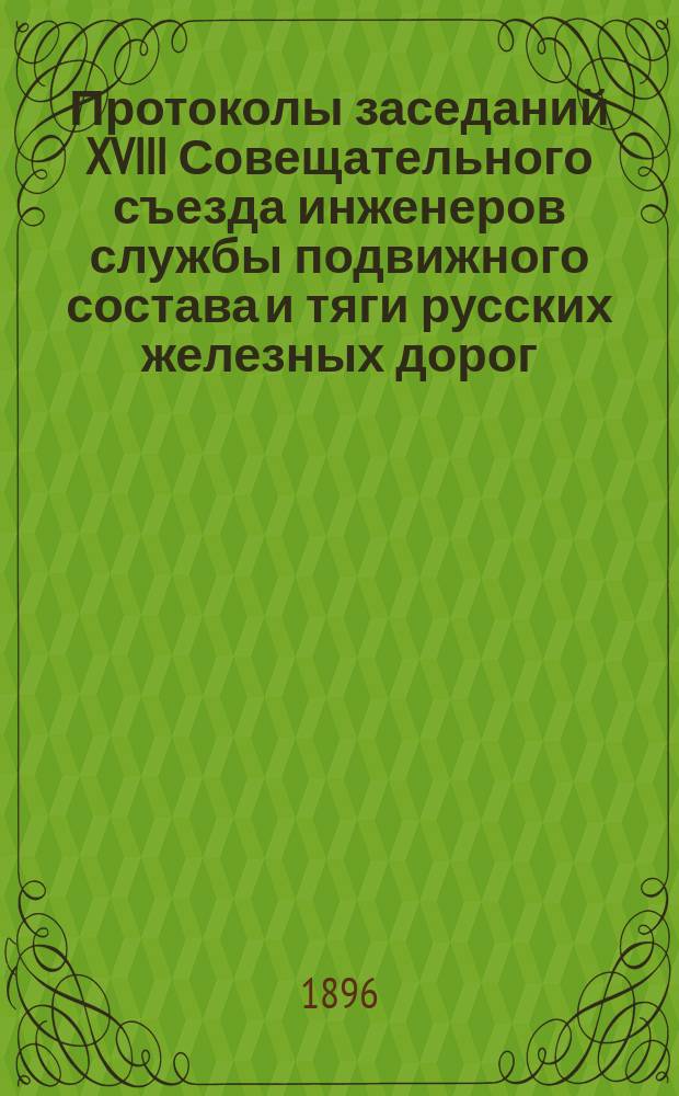 Протоколы заседаний XVIII Совещательного съезда инженеров службы подвижного состава и тяги русских железных дорог, [бывшего в Нижнем-Новгороде в июле и августе 1896 г.]