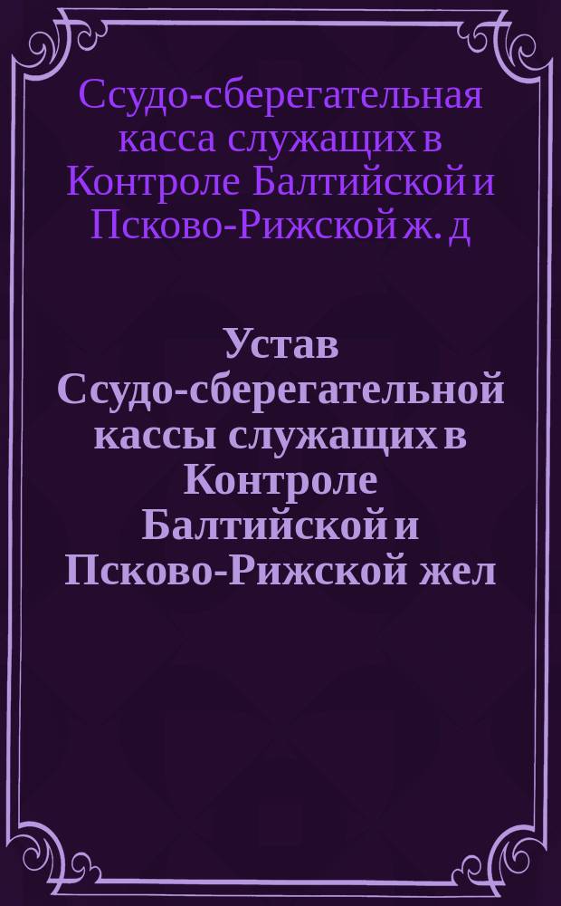 Устав Ссудо-сберегательной кассы служащих в Контроле Балтийской и Псково-Рижской жел. дороги : Утв. 31 мая 1896 г.