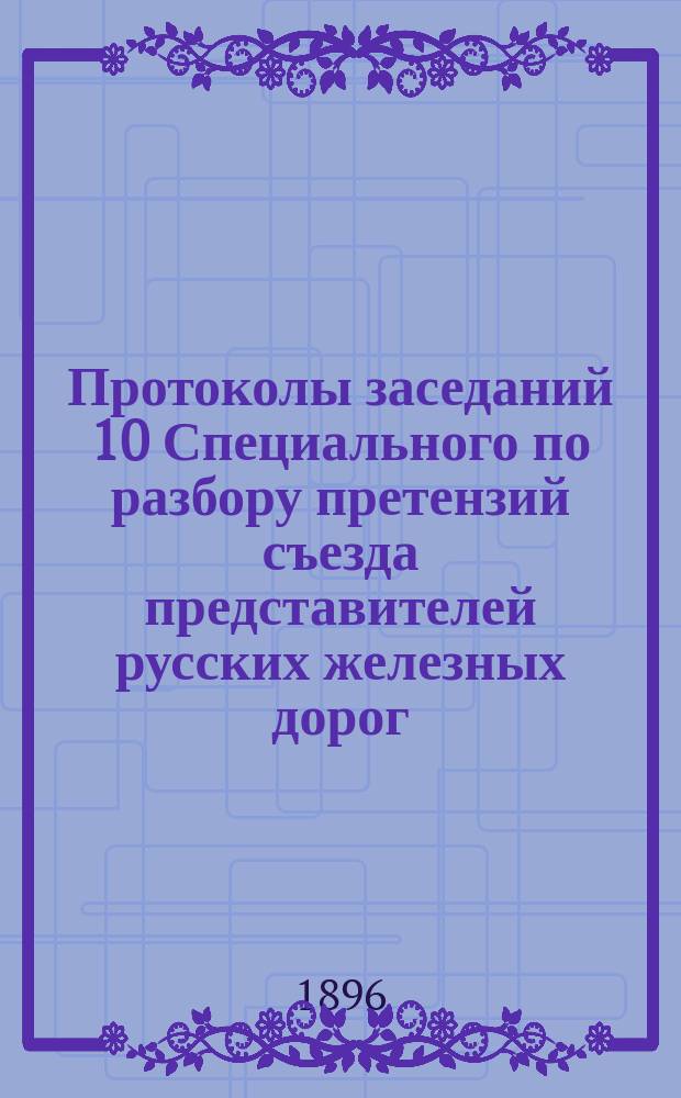 Протоколы заседаний 10 Специального по разбору претензий съезда представителей русских железных дорог : 5-23 февр. 1896 г