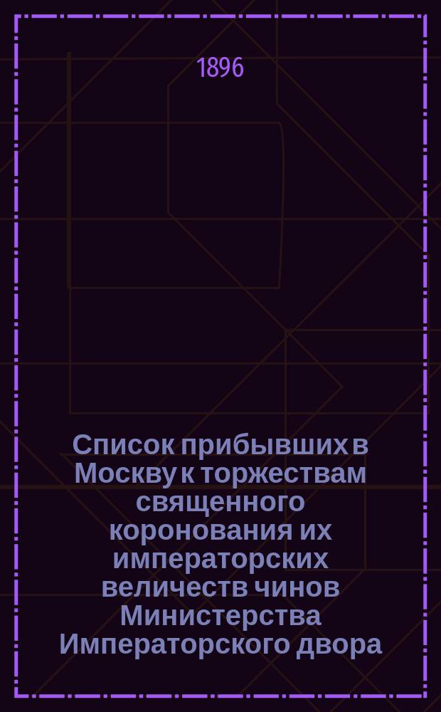 Список прибывших в Москву к торжествам священного коронования их императорских величеств чинов Министерства Императорского двора, Императорской главной квартиры, Ведомства дворцового коменданта и Пажского его величества корпуса, с указанием их адресов