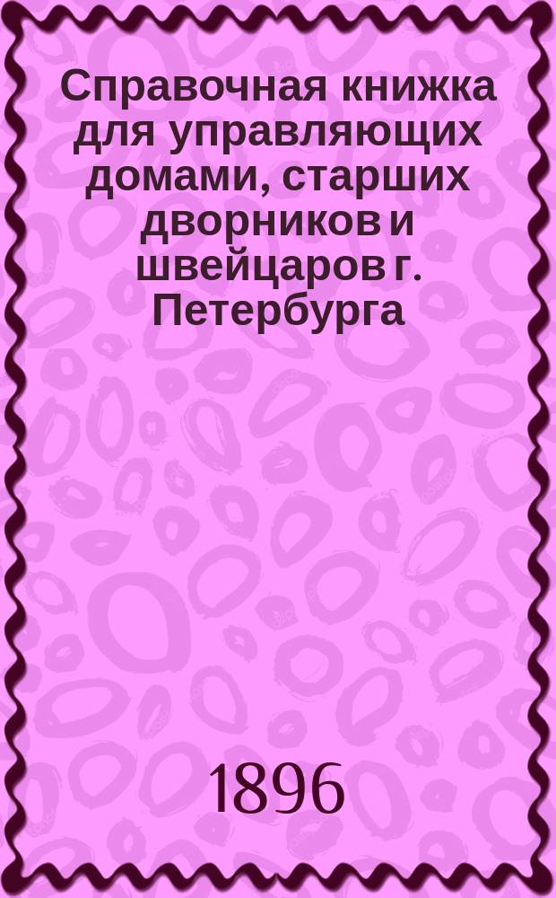 Справочная книжка для управляющих домами, старших дворников и швейцаров [г. Петербурга] : Руководство при исполнении ими полицейск. обязанностей : Сост. на основании постановлений закона и распоряжений с.-петерб. градоначальника