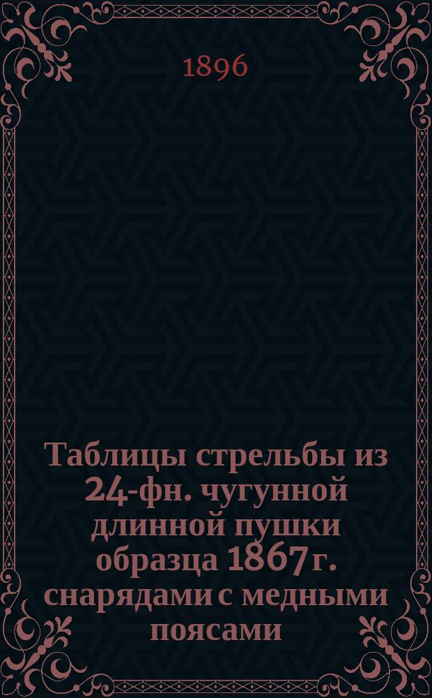 Таблицы стрельбы из 24-фн. чугунной длинной пушки образца 1867 г. снарядами с медными поясами : Изд. 1896 г