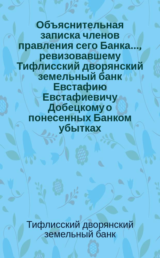Объяснительная записка членов правления сего Банка..., ревизовавшему Тифлисский дворянский земельный банк Евстафию Евстафиевичу Добецкому [о понесенных Банком убытках