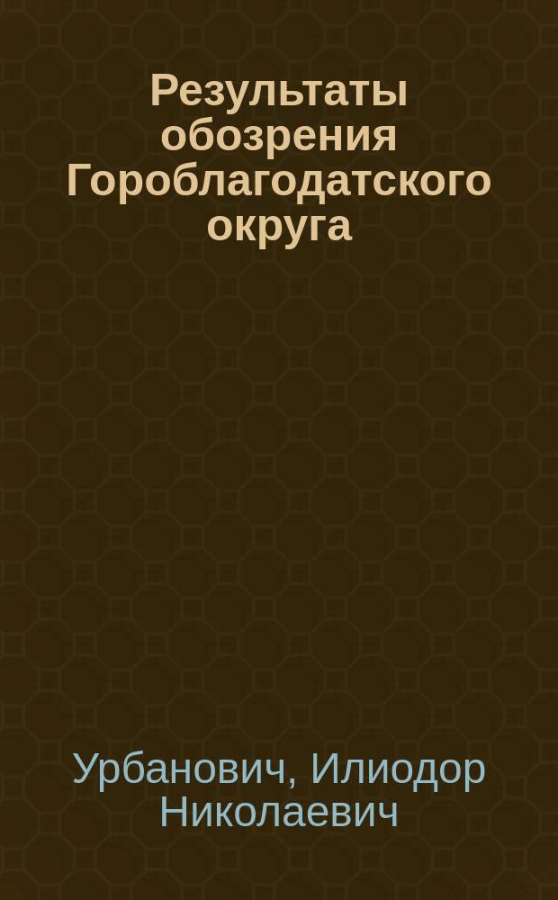 Результаты обозрения Гороблагодатского округа : Отчет горн. инж. Ил. Урбановича по командировке 1894 г
