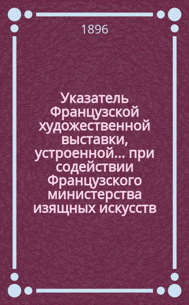 Указатель Французской художественной выставки, устроенной... при содействии Французского министерства изящных искусств, в пользу... Можайского благотворительного общества в Москве. 1896