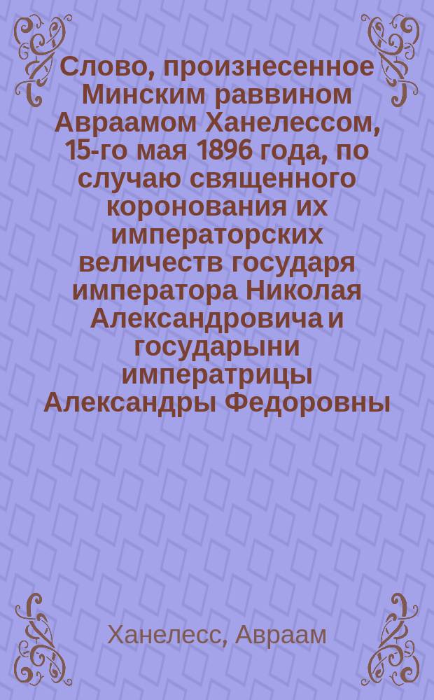 Слово, произнесенное Минским раввином Авраамом Ханелессом, 15-го мая 1896 года, по случаю священного коронования их императорских величеств государя императора Николая Александровича и государыни императрицы Александры Федоровны