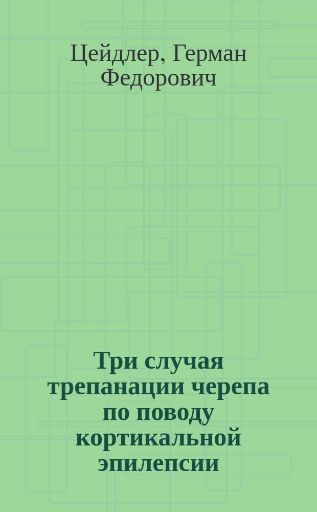 Три случая трепанации черепа по поводу кортикальной эпилепсии : Сообщ. во врачеб. совещ. Больницы 10 мая 1896 г