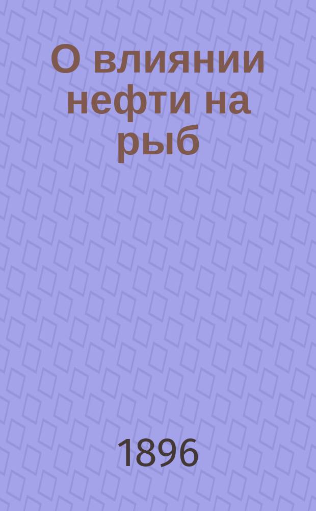 О влиянии нефти на рыб : Отчет О-ву рыбоводства и рыболовства по летней командировке в г. Самару