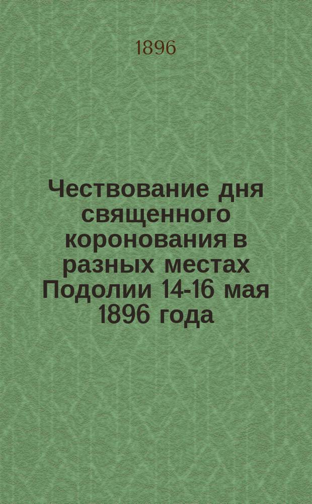 Чествование дня священного коронования в разных местах Подолии 14-16 мая 1896 года : По сообщ. в "Киевл.", "Ж. и И.", "К. Сл." и др. газ.