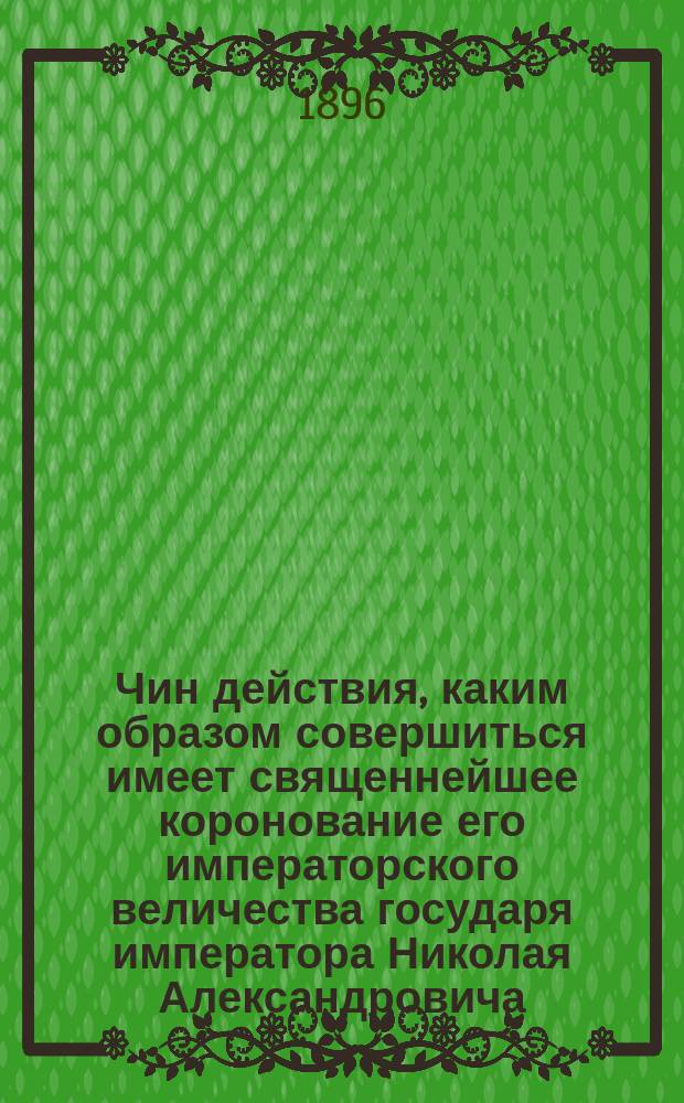 Чин действия, каким образом совершиться имеет священнейшее коронование его императорского величества государя императора Николая Александровича, самодержца всероссийского, по церковному чиноположению