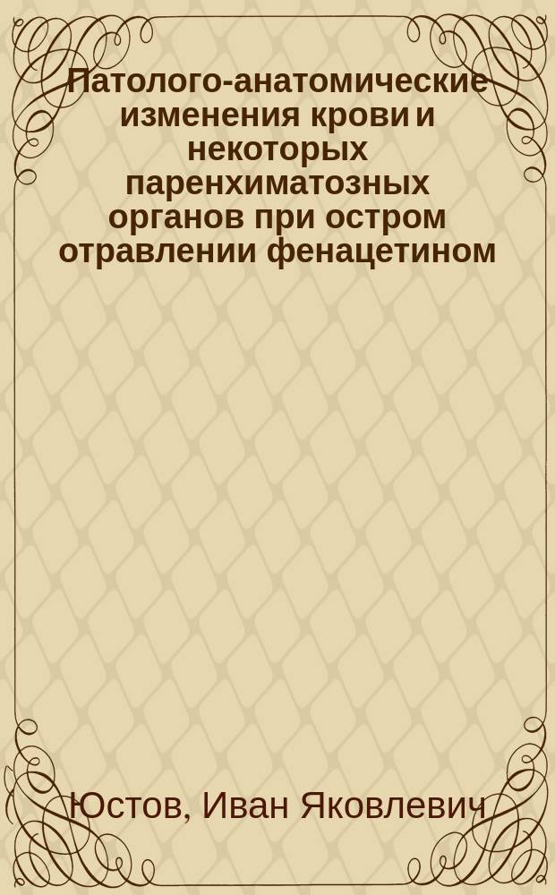 Патолого-анатомические изменения крови и некоторых паренхиматозных органов при остром отравлении фенацетином (пара-ацет-фенетидином) : Эксперим. исслед. : Дис. на степ. д-ра мед. И.Я. Юстова