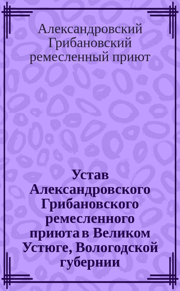 Устав Александровского Грибановского ремесленного приюта в Великом Устюге, Вологодской губернии : Утв. 11 дек. 1896 г.