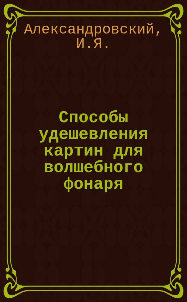 Способы удешевления картин для волшебного фонаря : Докл. И.Я. Александровского, Д.С. Штейнберга и Н.Н. Будаевского : С прил. кат. картин для волшебного фонаря, изготовл. Комис. нар. чтений при О-ве сарат. сан. врачей
