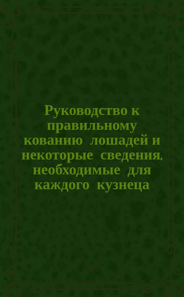 Руководство к правильному кованию лошадей и некоторые сведения, необходимые для каждого кузнеца : Для войсковых кузнеч. учеников, вет. фельдшеров, кузнецов-самоучек и всех вообще интересующихся делом правил. кования лошадей