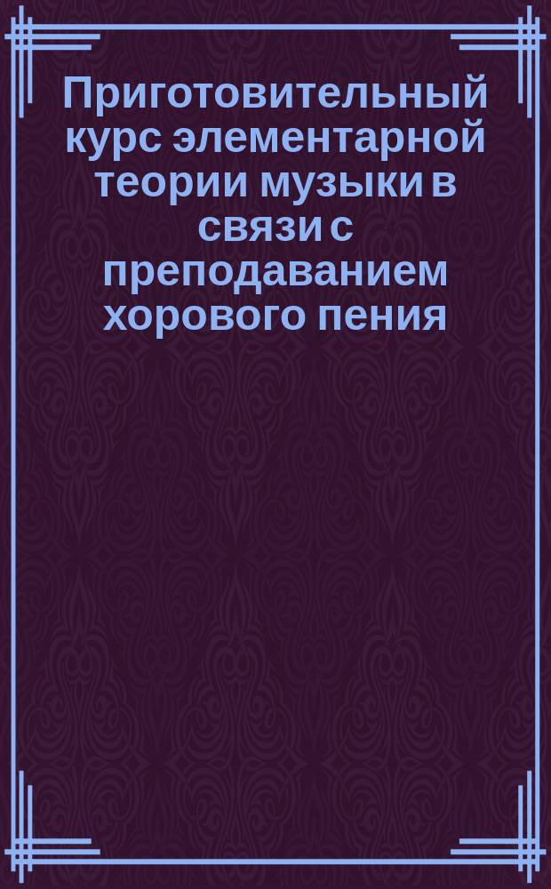 Приготовительный курс элементарной теории музыки в связи с преподаванием хорового пения : Руководство для учеб. заведений (жен. и муж.), приспособл. к обучению детей и взрослых лиц, желающих петь в хоре