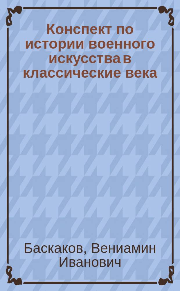 Конспект по истории военного искусства в классические века : Сост. по лекциям проф. Баскакова, чит. в Николаев. акад. Ген. штаба