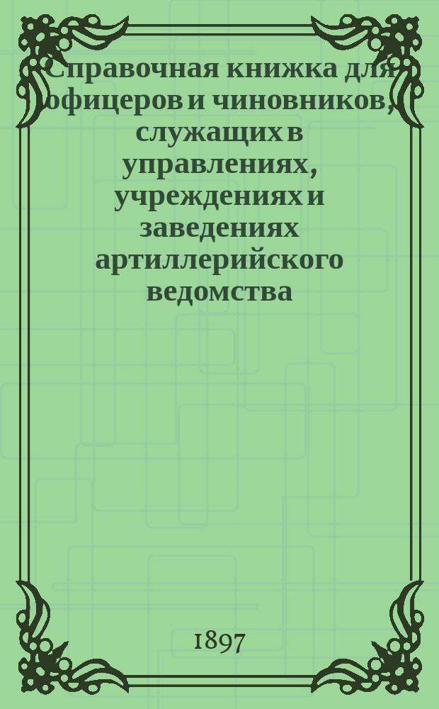 Справочная книжка для офицеров и чиновников, служащих в управлениях, учреждениях и заведениях артиллерийского ведомства