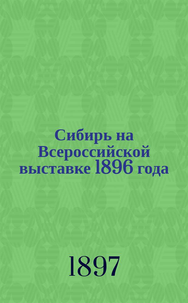 Сибирь на Всероссийской выставке 1896 года : Описание экспонатов Сибири, Степ. края и Дал. Востока в связи с общим состоянием пром-сти и торговли Сибири