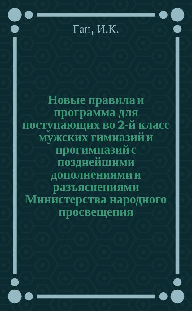 Новые правила и программа для поступающих во 2-й класс мужских гимназий и прогимназий с позднейшими дополнениями и разъяснениями Министерства народного просвещения. 1897-1898 г. : 1900-1901 г