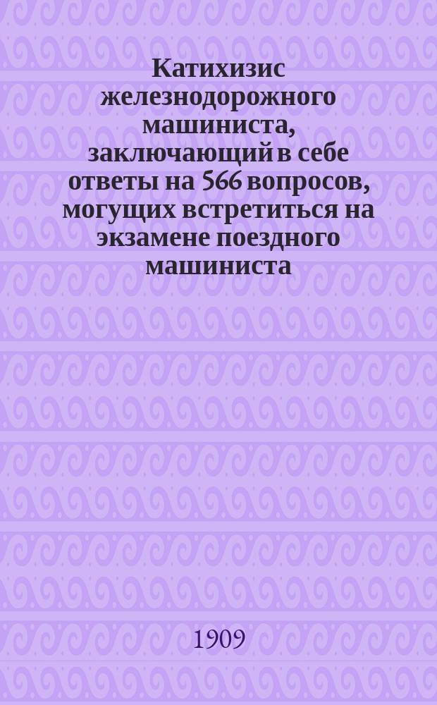 Катихизис железнодорожного машиниста, заключающий в себе ответы на 566 вопросов, могущих встретиться на экзамене поездного машиниста : Пособие для лиц, желающих получить право на упр. паровозом