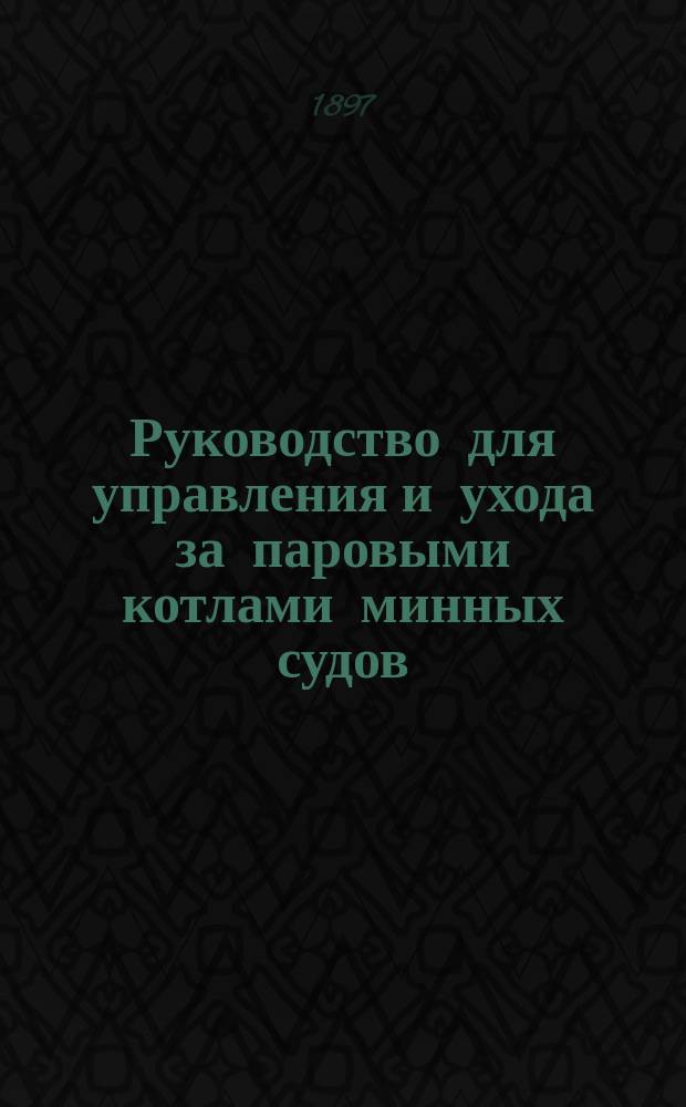 Руководство для управления и ухода за паровыми котлами минных судов : Сост. по поручению Мех. части Мор. техн. ком. инж.-мех. Д. Голов
