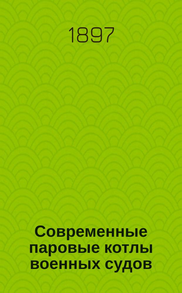 Современные паровые котлы военных судов : Сост. для офицеров флота по поручению Воен.-мор. учен. отд. Гл. мор. штаба инж.-мех. Д. Голов