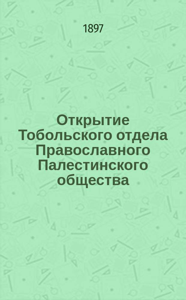 Открытие Тобольского отдела Православного Палестинского общества : 6 апр. 1897 г. О значении палестинских святынь для христианина и о целях Палестинского общества : (Речь, произнес. 6 апр. 1897 г. при открытии Тобол. отд. правосл. Палест. о-ва)