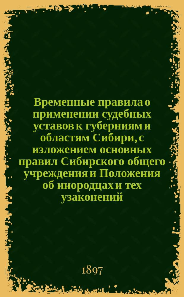 Временные правила о применении судебных уставов к губерниям и областям Сибири, с изложением основных правил Сибирского общего учреждения и Положения об инородцах и тех узаконений, на которые сделаны ссылки в статьях временных правил : Руководство для отправляющихся на службу в Сибирь по судеб. ведомству : С карт. Сиб. ж. д