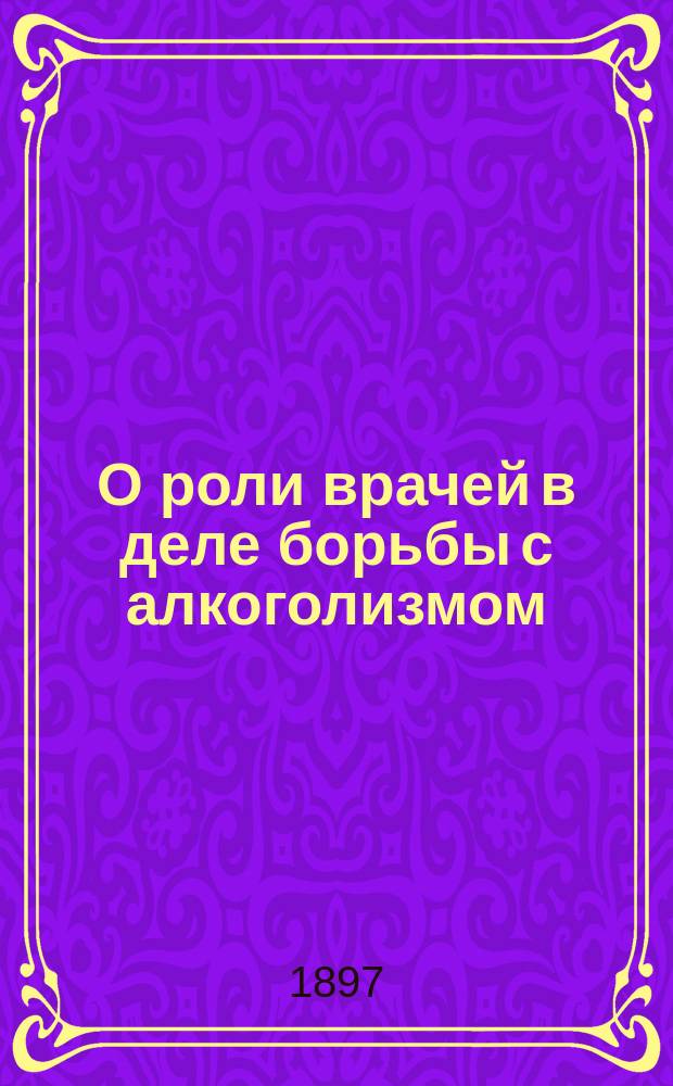 О роли врачей в деле борьбы с алкоголизмом : Речь, чит. 2 февр. 1897 г. на торжеств. заседании С.-Петерб. мед. о-ва по случаю 25-летнего юбилея О-ва