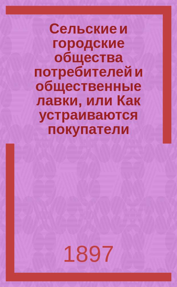 Сельские и городские общества потребителей и общественные лавки, или Как устраиваются покупатели, чтобы не терпеть от обманов и покупать все необходимое для себя по дешевой цене и хорошего качества