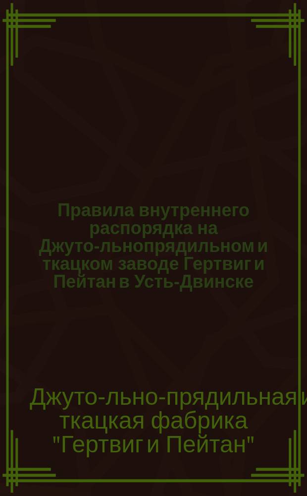 Правила внутреннего распорядка на Джуто-льнопрядильном и ткацком заводе Гертвиг и Пейтан в Усть-Двинске : Утв. 25 февр. 1897 г.