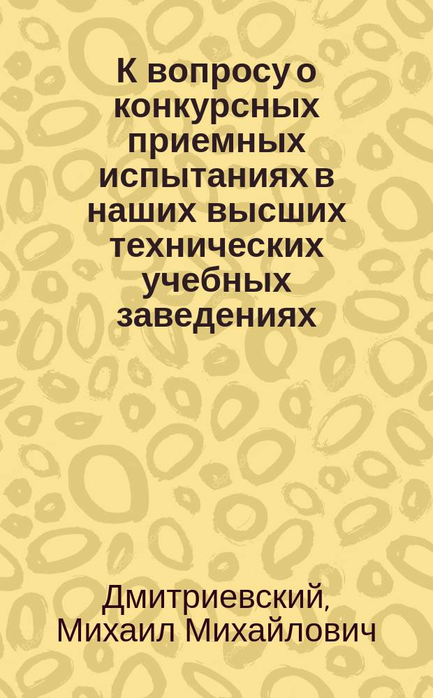 К вопросу о конкурсных приемных испытаниях в наших высших технических учебных заведениях : Реф. М. Дмитриевского, дир. Перм. реального уч-ща