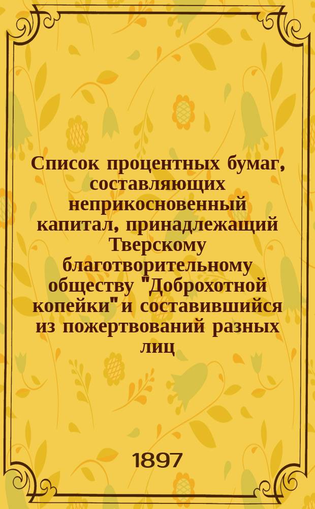 Список процентных бумаг, составляющих неприкосновенный капитал, принадлежащий Тверскому благотворительному обществу "Доброхотной копейки" и составившийся из пожертвований разных лиц : (Сведения о капиталах о-ва сост. по 14 марта 1897 г.)