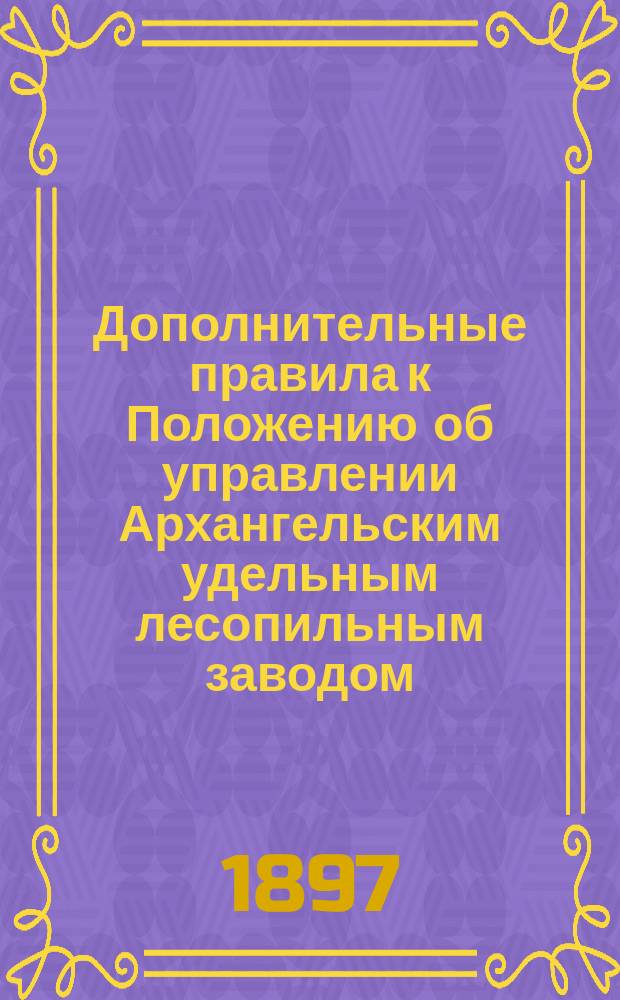 Дополнительные правила к Положению об управлении Архангельским удельным лесопильным заводом : Утв. Гл. упр. уделов 13 янв. 1895 г