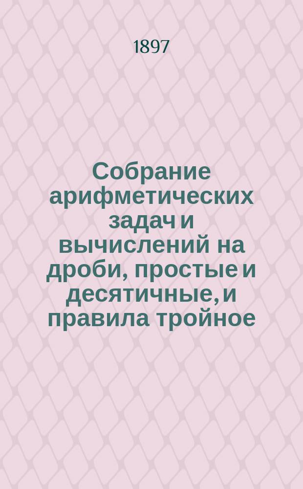 Собрание арифметических задач и вычислений на дроби, простые и десятичные, и правила тройное, пропорционального деления, процентов и другие