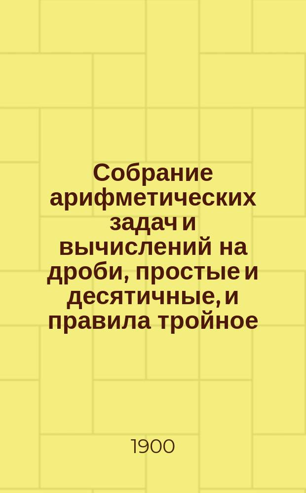 Собрание арифметических задач и вычислений на дроби, простые и десятичные, и правила тройное, пропорционального деления, процентов и другие